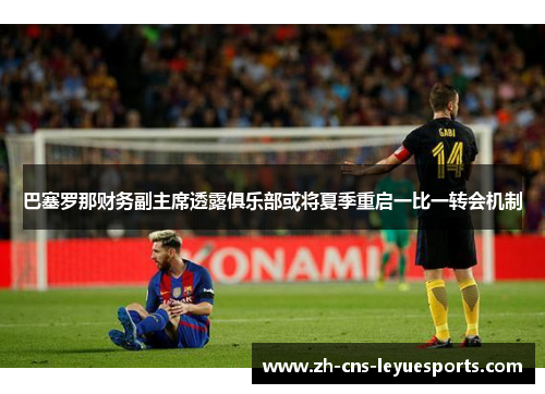巴塞罗那财务副主席透露俱乐部或将夏季重启一比一转会机制
