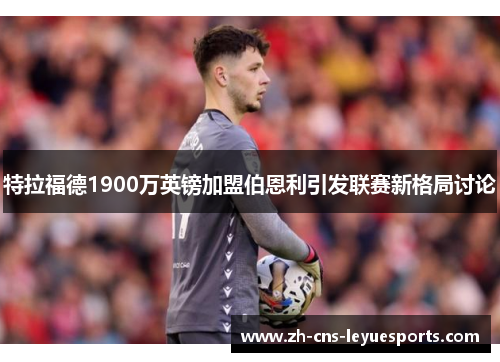 特拉福德1900万英镑加盟伯恩利引发联赛新格局讨论